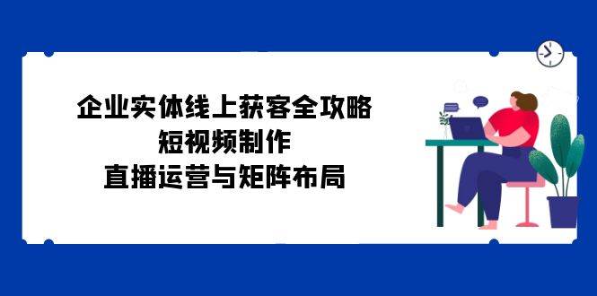 企业实体线上获客全攻略：短视频制作、直播运营与矩阵布局网创项目_汇创网_中创网_福缘网_冒泡网_资源整合平台网创吧