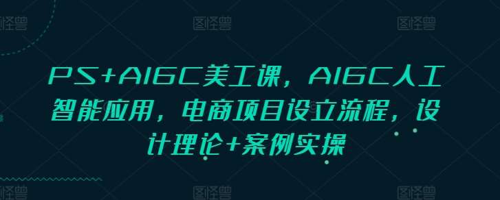 PS+AIGC美工课，AIGC人工智能应用，电商项目设立流程，设计理论+案例实操网创项目_汇创网_中创网_福缘网_冒泡网_资源整合平台网创吧