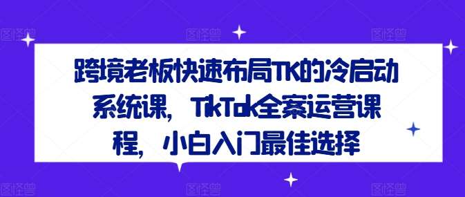 跨境老板快速布局TK的冷启动系统课，TikTok全案运营课程，小白入门最佳选择网创项目_汇创网_中创网_福缘网_冒泡网_资源整合平台网创吧