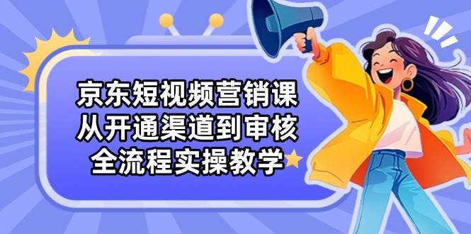 京东短视频营销课：从开通渠道到审核，全流程实操教学网创吧-网创项目资源站-副业项目-创业项目-搞钱项目网创吧