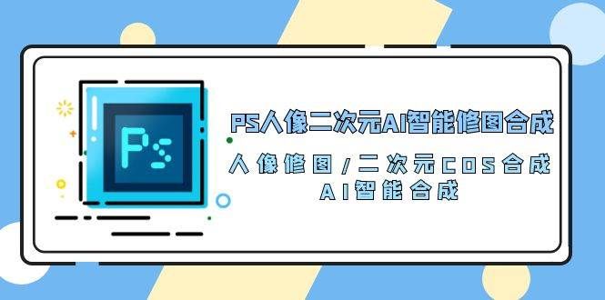 （10286期）PS人像二次元AI智能修图 合成 人像修图/二次元 COS合成/AI 智能合成/100节网创项目_汇创网_中创网_福缘网_冒泡网_资源整合平台网创吧