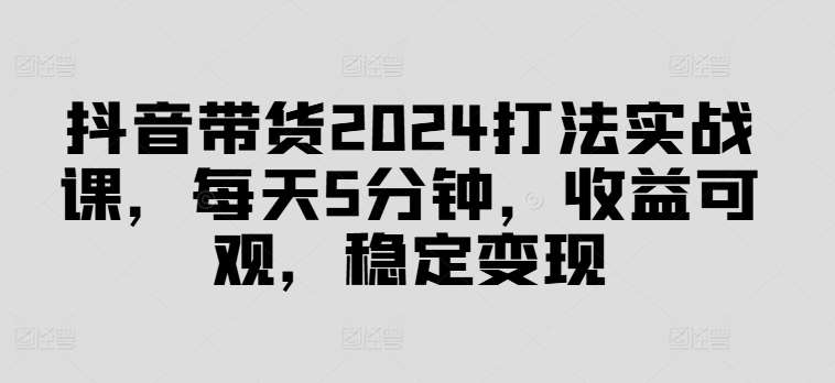 抖音带货2024打法实战课，每天5分钟，收益可观，稳定变现【揭秘】网创项目_汇创网_中创网_福缘网_冒泡网_资源整合平台网创吧
