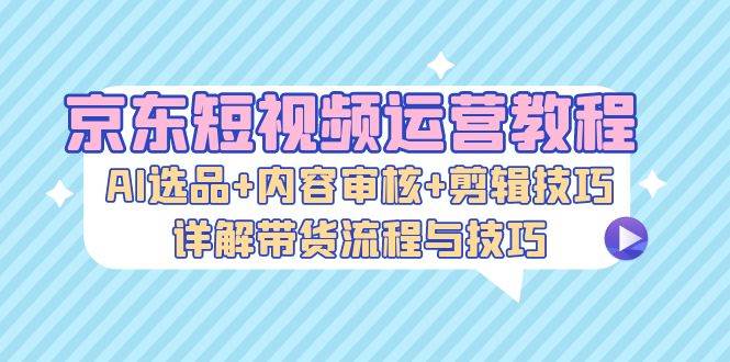 （13044期）京东短视频运营教程：AI选品+内容审核+剪辑技巧，详解带货流程与技巧网创项目_汇创网_中创网_福缘网_冒泡网_资源整合平台网创吧